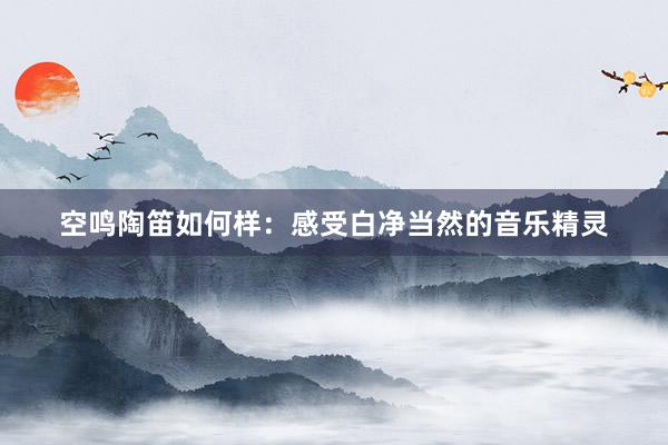 空鸣陶笛如何样：感受白净当然的音乐精灵