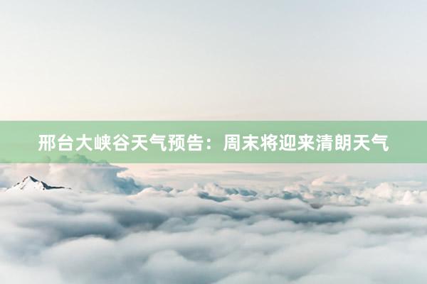 邢台大峡谷天气预告：周末将迎来清朗天气